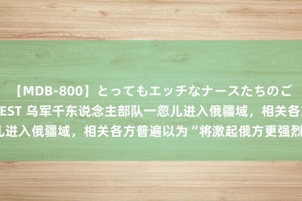 【MDB-800】とってもエッチなナースたちのご奉仕SEX 30人4時間BEST 乌军千东说念主部队一忽儿进入俄疆域，相关各方普遍以为“将激起俄方更强烈迂回行动”