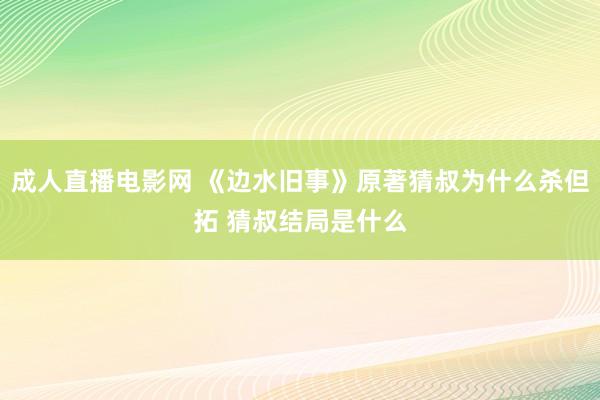 成人直播电影网 《边水旧事》原著猜叔为什么杀但拓 猜叔结局是什么