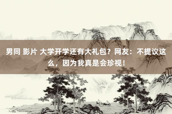 男同 影片 大学开学还有大礼包？网友：不提议这么，因为我真是会珍视！