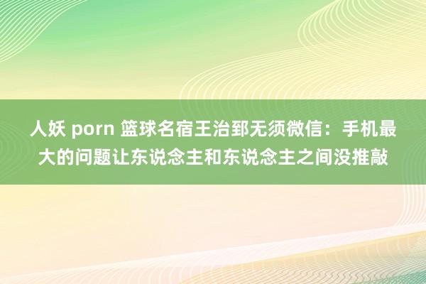   人妖 porn 篮球名宿王治郅无须微信：手机最大的问题让东说念主和东说念主之间没推敲