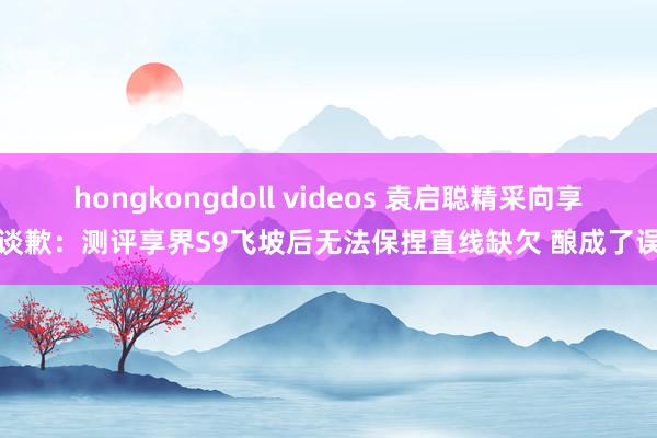   hongkongdoll videos 袁启聪精采向享界谈歉：测评享界S9飞坡后无法保捏直线缺欠 酿成了误导