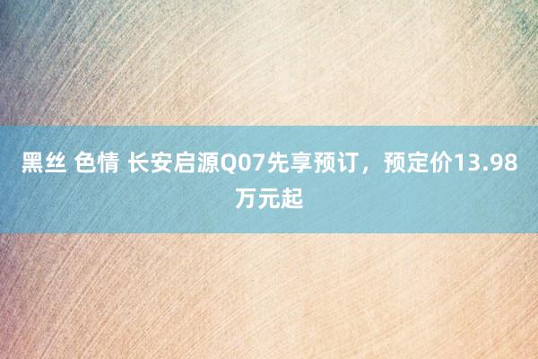  黑丝 色情 长安启源Q07先享预订，预定价13.98万元起