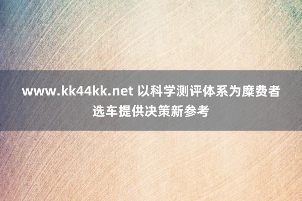   www.kk44kk.net 以科学测评体系为糜费者选车提供决策新参考