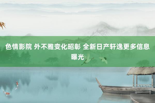 色情影院 外不雅变化昭彰 全新日产轩逸更多信息曝光