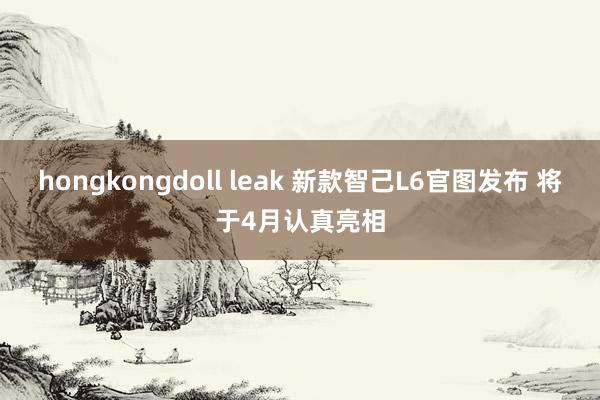 hongkongdoll leak 新款智己L6官图发布 将于4月认真亮相