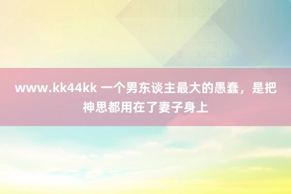www.kk44kk 一个男东谈主最大的愚蠢，是把神思都用在了妻子身上