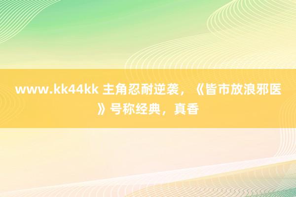 www.kk44kk 主角忍耐逆袭，《皆市放浪邪医》号称经典，真香