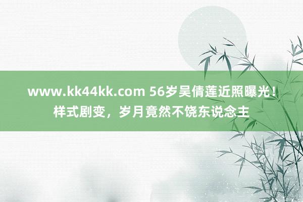   www.kk44kk.com 56岁吴倩莲近照曝光！样式剧变，岁月竟然不饶东说念主