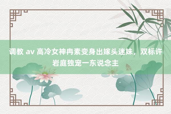 调教 av 高冷女神冉素变身出嫁头迷妹，双标许岩庭独宠一东说念主