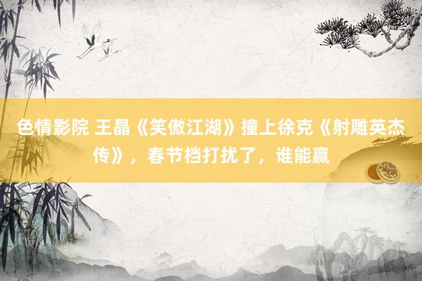 色情影院 王晶《笑傲江湖》撞上徐克《射雕英杰传》，春节档打扰了，谁能赢