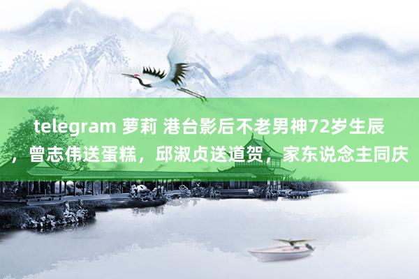 telegram 萝莉 港台影后不老男神72岁生辰，曾志伟送蛋糕，邱淑贞送道贺，家东说念主同庆