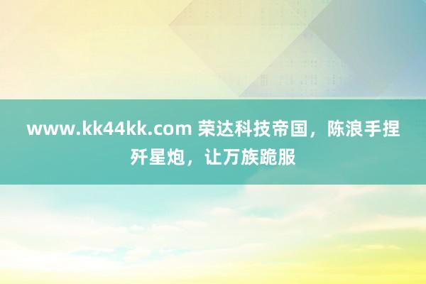   www.kk44kk.com 荣达科技帝国，陈浪手捏歼星炮，让万族跪服