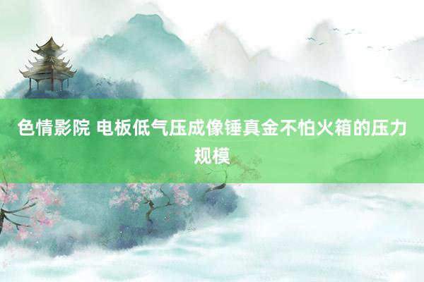   色情影院 电板低气压成像锤真金不怕火箱的压力规模