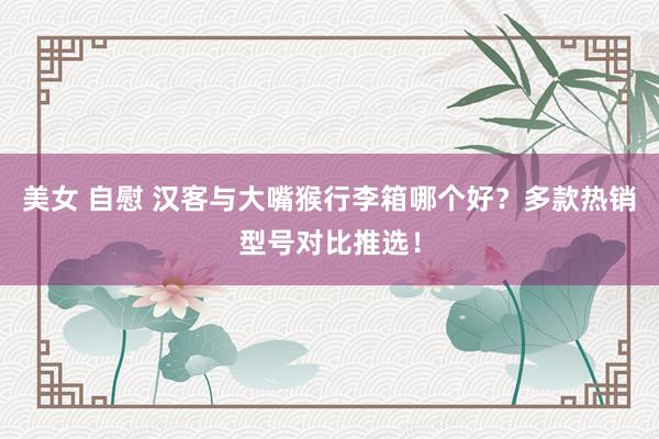  美女 自慰 汉客与大嘴猴行李箱哪个好？多款热销型号对比推选！