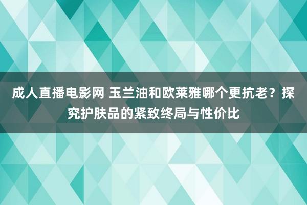 成人直播电影网 玉兰油和欧莱雅哪个更抗老？探究护肤品的紧致终局与性价比