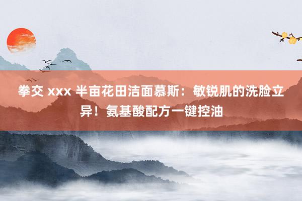 拳交 xxx 半亩花田洁面慕斯：敏锐肌的洗脸立异！氨基酸配方一键控油