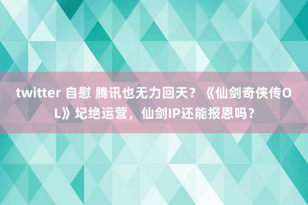   twitter 自慰 腾讯也无力回天？《仙剑奇侠传OL》圮绝运营，仙剑IP还能报恩吗？
