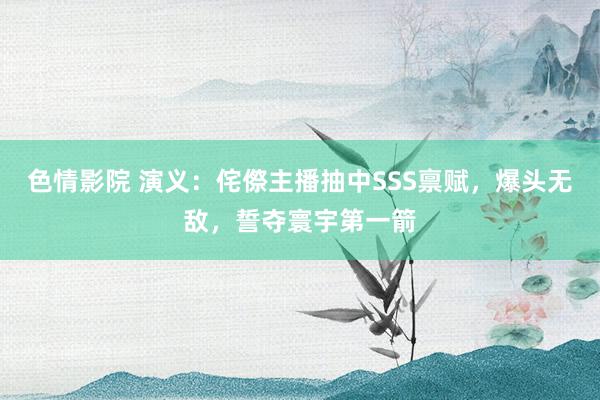 色情影院 演义：侘傺主播抽中SSS禀赋，爆头无敌，誓夺寰宇第一箭