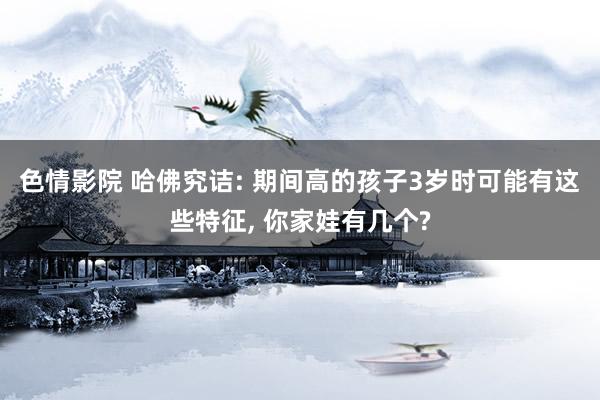  色情影院 哈佛究诘: 期间高的孩子3岁时可能有这些特征, 你家娃有几个?