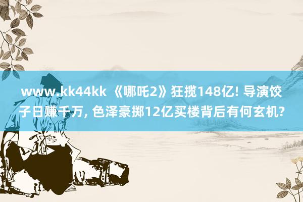 www.kk44kk 《哪吒2》狂揽148亿! 导演饺子日赚