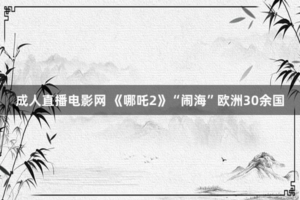 成人直播电影网 《哪吒2》“闹海”欧洲30余国
