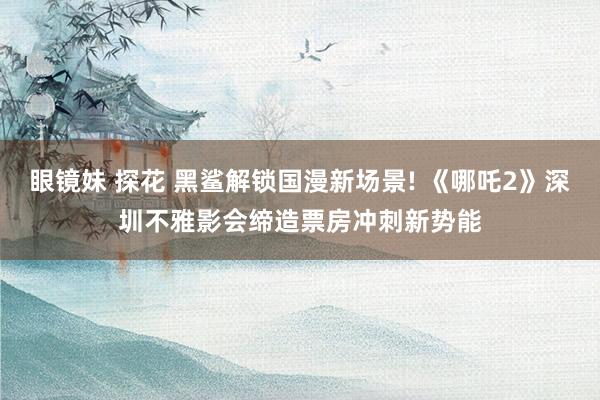 眼镜妹 探花 黑鲨解锁国漫新场景! 《哪吒2》深圳不雅影会缔