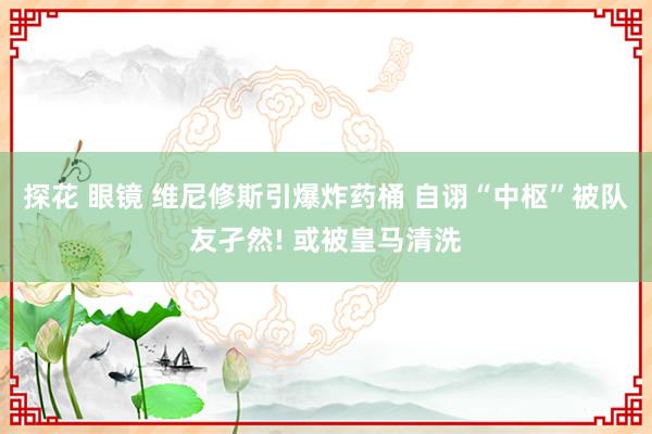 探花 眼镜 维尼修斯引爆炸药桶 自诩“中枢”被队友孑然! 或
