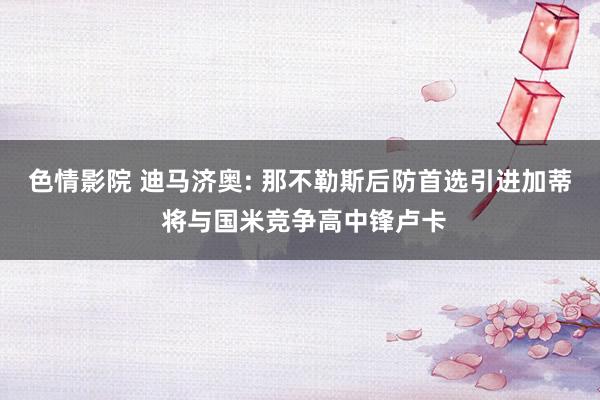 色情影院 迪马济奥: 那不勒斯后防首选引进加蒂 将与国米竞争