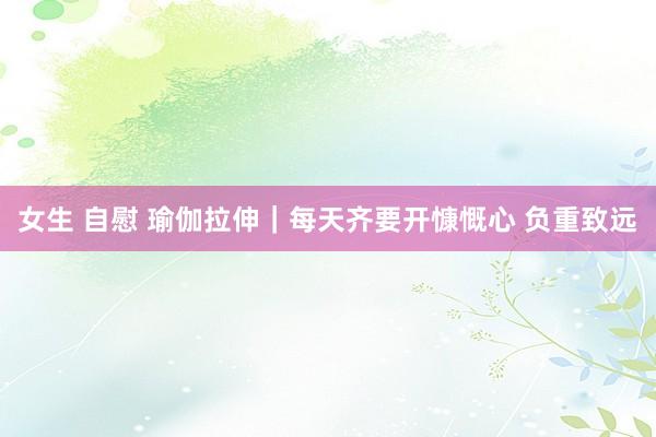   女生 自慰 瑜伽拉伸｜每天齐要开慷慨心 负重致远