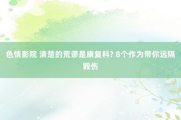 色情影院 清楚的荒谬是康复科? 8个作为带你远隔毁伤