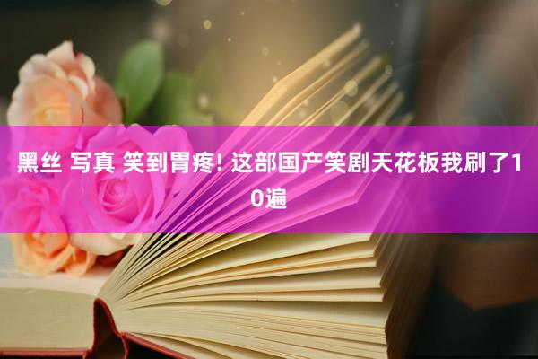   黑丝 写真 笑到胃疼! 这部国产笑剧天花板我刷了10遍