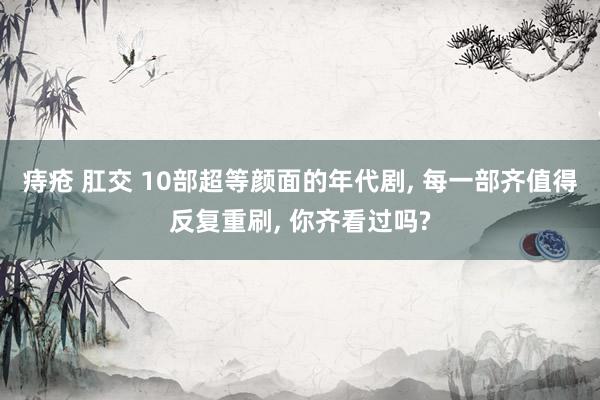   痔疮 肛交 10部超等颜面的年代剧, 每一部齐值得反复重刷, 你齐看过吗?