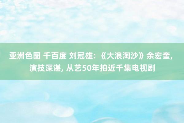 亚洲色图 千百度 刘冠雄: 《大浪淘沙》余宏奎, 演技深湛,