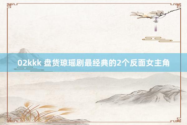 02kkk 盘货琼瑶剧最经典的2个反面女主角