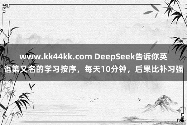 www.kk44kk.com DeepSeek告诉你英语第又名的学习按序，每天10分钟，后果比补习强