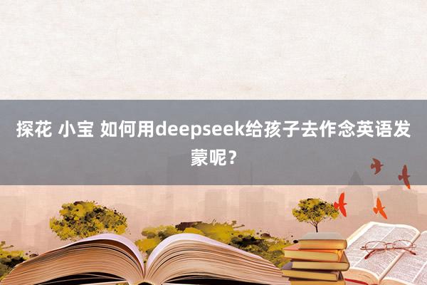 探花 小宝 如何用deepseek给孩子去作念英语发蒙呢？