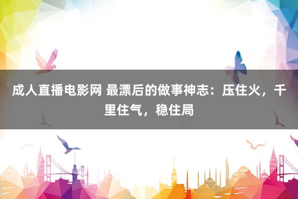 成人直播电影网 最漂后的做事神志：压住火，千里住气，稳住局