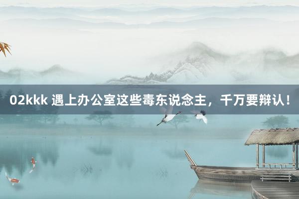 02kkk 遇上办公室这些毒东说念主，千万要辩认！