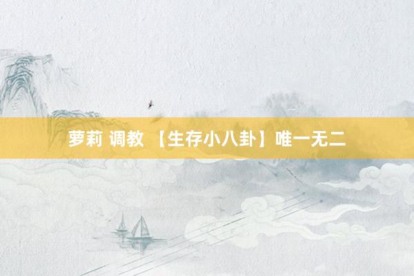 萝莉 调教 【生存小八卦】唯一无二