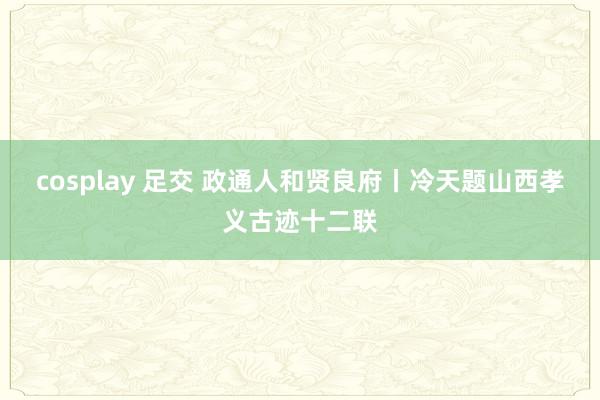 cosplay 足交 政通人和贤良府丨冷天题山西孝义古迹十二