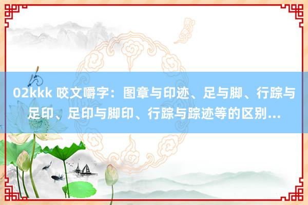 02kkk 咬文嚼字：图章与印迹、足与脚、行踪与足印、足印与