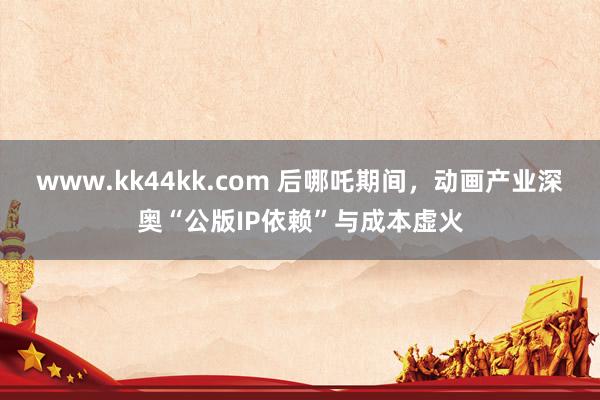www.kk44kk.com 后哪吒期间，动画产业深奥“公版IP依赖”与成本虚火