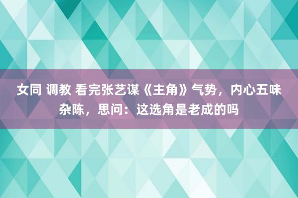 女同 调教 看完张艺谋《主角》气势，内心五味杂陈，思问：这选