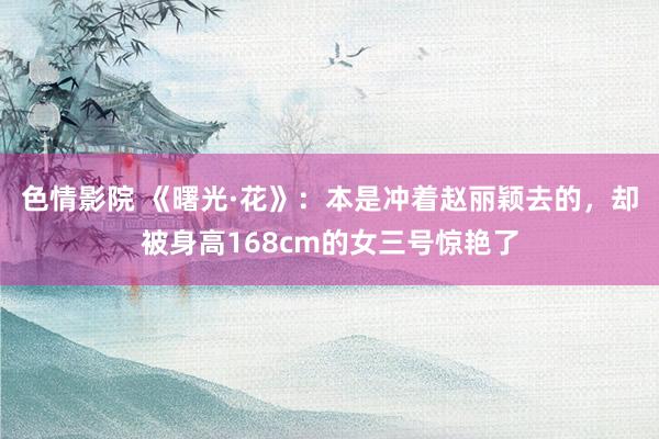 色情影院 《曙光·花》：本是冲着赵丽颖去的，却被身高168cm的女三号惊艳了
