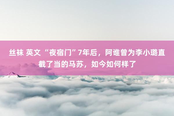 丝袜 英文 “夜宿门”7年后，阿谁曾为李小璐直截了当的马苏，如今如何样了
