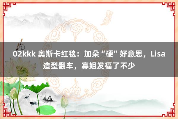   02kkk 奥斯卡红毯：加朵“硬”好意思，Lisa造型翻车，寡姐发福了不少