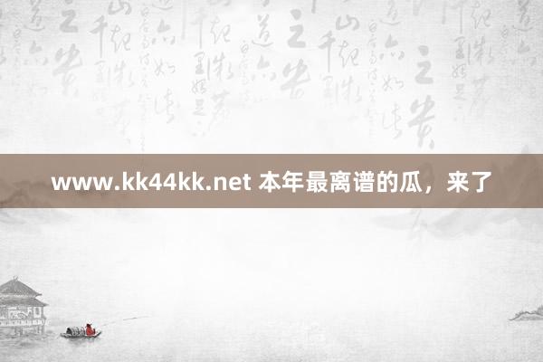www.kk44kk.net 本年最离谱的瓜，来了