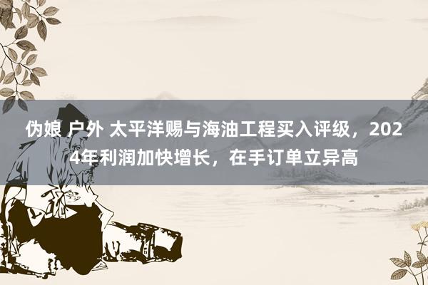 伪娘 户外 太平洋赐与海油工程买入评级，2024年利润加快增长，在手订单立异高