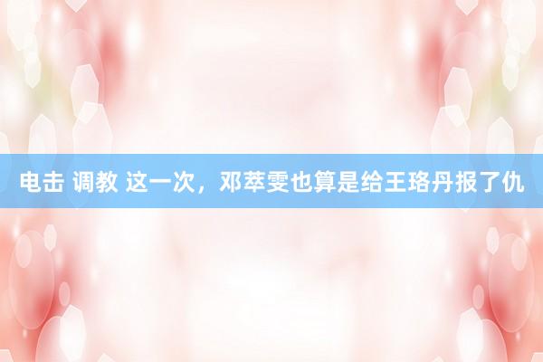 电击 调教 这一次，邓萃雯也算是给王珞丹报了仇