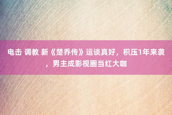 电击 调教 新《楚乔传》运谈真好，积压1年来袭，男主成影视圈当红大咖